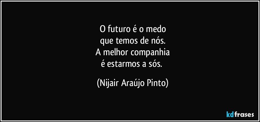 O futuro é o medo
que temos de nós.
A melhor companhia
é estarmos a sós. (Nijair Araújo Pinto)