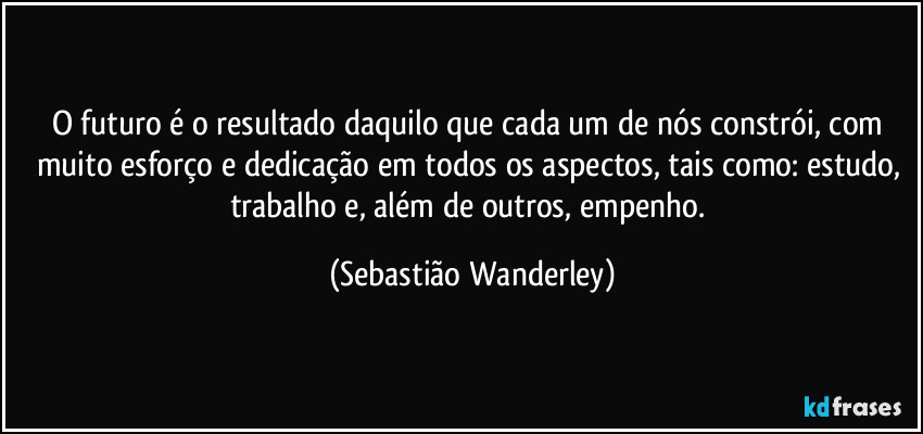 O futuro é o resultado daquilo que cada um de nós constrói, com muito esforço e dedicação em todos os aspectos, tais como: estudo, trabalho e, além de outros, empenho. (Sebastião Wanderley)