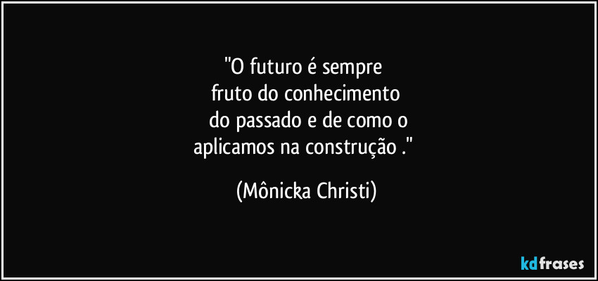 "O futuro é sempre 
fruto do conhecimento
 do passado e de como o
aplicamos na construção ." (Mônicka Christi)