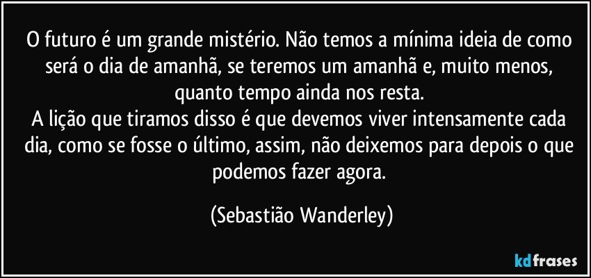 O futuro é um grande mistério. Não temos a mínima ideia de como será o dia de amanhã, se teremos um amanhã e, muito menos, quanto tempo ainda nos resta. 
A lição que tiramos disso é que devemos viver intensamente cada dia, como se fosse o último, assim, não deixemos para depois o que podemos fazer agora. (Sebastião Wanderley)