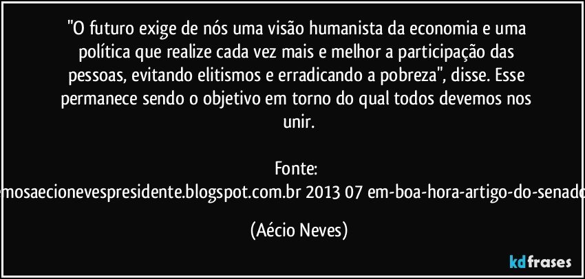 "O futuro exige de nós uma visão humanista da economia e uma política que realize cada vez mais e melhor a participação das pessoas, evitando elitismos e erradicando a pobreza", disse. Esse permanece sendo o objetivo em torno do qual todos devemos nos unir.

Fonte: http://queremosaecionevespresidente.blogspot.com.br/2013/07/em-boa-hora-artigo-do-senador-aecio.html (Aécio Neves)