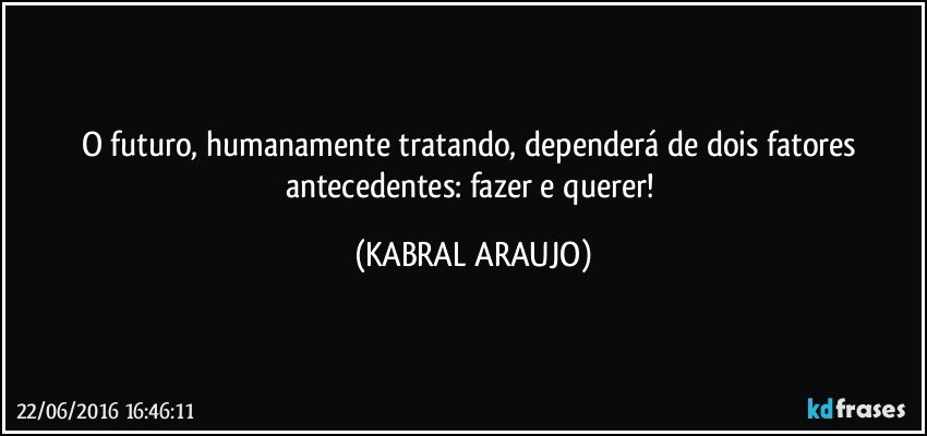 O futuro, humanamente tratando, dependerá de dois fatores antecedentes: fazer e querer! (KABRAL ARAUJO)