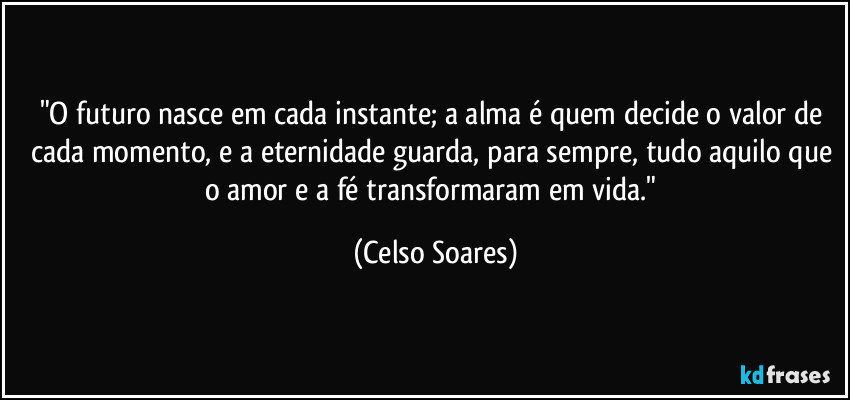 "O futuro nasce em cada instante; a alma é quem decide o valor de cada momento, e a eternidade guarda, para sempre, tudo aquilo que o amor e a fé transformaram em vida." (Celso Soares)
