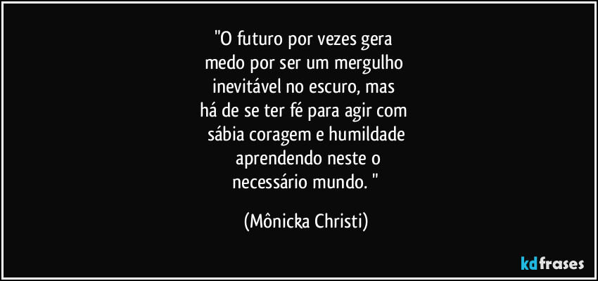 "O futuro por vezes gera 
medo por ser um mergulho 
inevitável no escuro, mas 
há de se ter fé para agir com 
sábia coragem e humildade
 aprendendo neste o
 necessário mundo. " (Mônicka Christi)