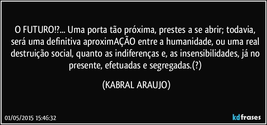 O FUTURO!?... Uma porta tão próxima, prestes a se abrir; todavia, será uma definitiva aproximAÇÃO entre a humanidade, ou uma real destruição social, quanto as indiferenças e, as insensibilidades, já no presente, efetuadas e segregadas.(?) (KABRAL ARAUJO)