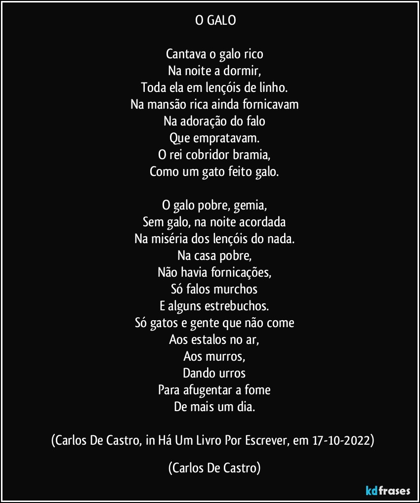 ⁠O GALO

Cantava o galo rico
Na noite a dormir,
Toda ela em lençóis de linho.
Na mansão rica ainda fornicavam
Na adoração do falo
Que empratavam.
O rei cobridor bramia,
Como um gato feito galo.

O galo pobre, gemia,
Sem galo, na noite acordada
Na miséria dos lençóis do nada.
Na casa pobre,
Não havia fornicações,
Só falos murchos
E alguns estrebuchos.
Só gatos e gente que não come
Aos estalos no ar,
Aos murros,
Dando urros
Para afugentar a fome
De mais um dia.

(Carlos De Castro, in Há Um Livro Por Escrever, em 17-10-2022) (Carlos De Castro)