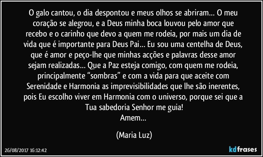 O galo cantou, o dia despontou e meus olhos se abriram… O meu coração se alegrou, e a Deus minha boca louvou pelo amor que recebo e o carinho que devo a quem me rodeia, por mais um dia de vida que é importante para Deus Pai… Eu sou uma centelha de Deus, que é amor e peço-lhe que minhas acções e palavras desse amor sejam realizadas… Que a Paz esteja comigo, com quem me rodeia, principalmente “sombras” e com a vida para que aceite com Serenidade e Harmonia as imprevisibilidades que lhe são inerentes, pois Eu escolho viver em Harmonia com o universo, porque sei que a Tua sabedoria Senhor me guia!
Amem… (Maria Luz)