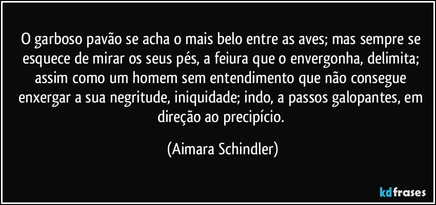 O garboso pavão se acha o mais belo entre as aves; mas sempre se esquece de mirar os seus pés, a feiura que o envergonha, delimita; assim como um homem sem entendimento que não consegue enxergar a sua negritude, iniquidade; indo, a passos galopantes, em direção ao precipício. (Aimara Schindler)