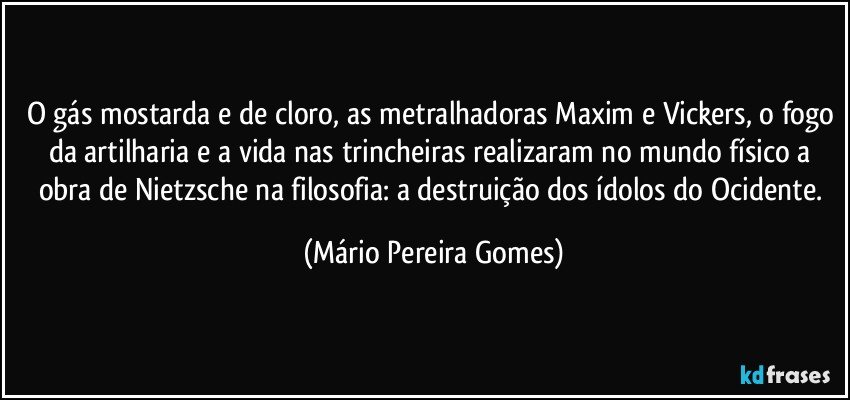 O gás mostarda e de cloro, as metralhadoras Maxim e Vickers, o fogo da artilharia e a vida nas trincheiras realizaram no mundo físico a obra de Nietzsche na filosofia: a destruição dos ídolos do Ocidente. (Mário Pereira Gomes)