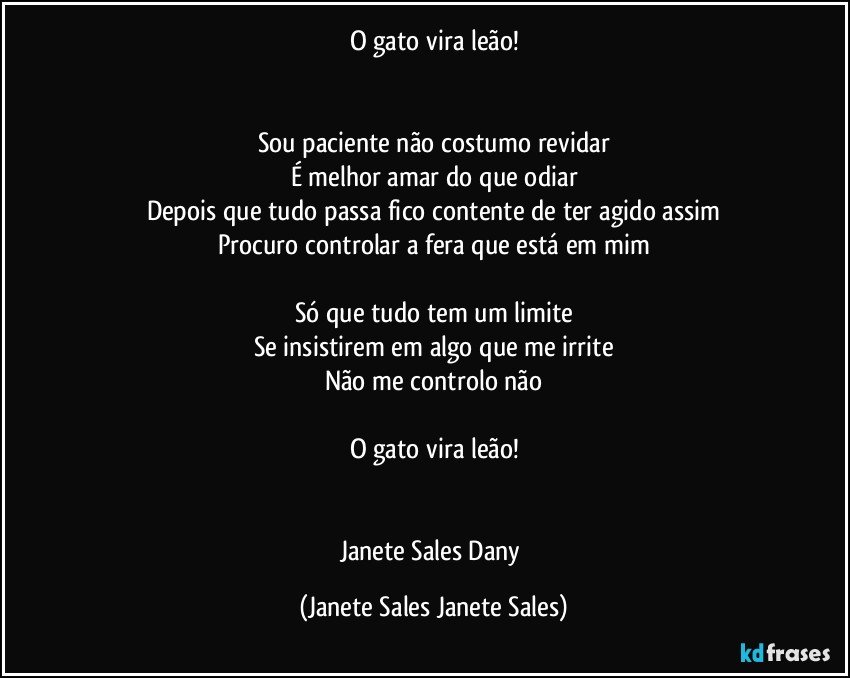 O gato vira leão!


Sou paciente não costumo revidar
É melhor amar do que odiar
Depois que tudo passa fico contente de ter agido assim
Procuro controlar a fera que está em mim

Só que tudo tem um limite
Se insistirem em algo que me irrite
Não me controlo não

O gato vira leão!


Janete Sales Dany (Janete Sales Janete Sales)