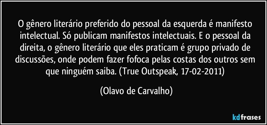 O gênero literário preferido do pessoal da esquerda é manifesto intelectual. Só publicam manifestos intelectuais. E o pessoal da direita, o gênero literário que eles praticam é grupo privado de discussões, onde podem fazer fofoca pelas costas dos outros sem que ninguém saiba. (True Outspeak, 17-02-2011) (Olavo de Carvalho)