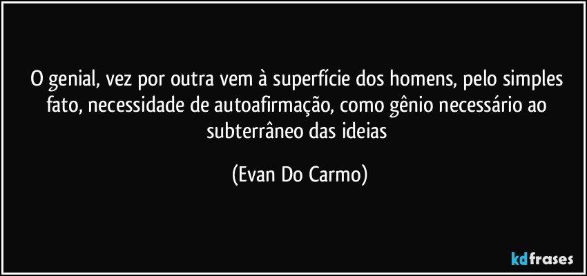 O genial, vez por outra vem à superfície dos homens, pelo simples fato, necessidade de autoafirmação, como gênio necessário ao subterrâneo das ideias (Evan Do Carmo)