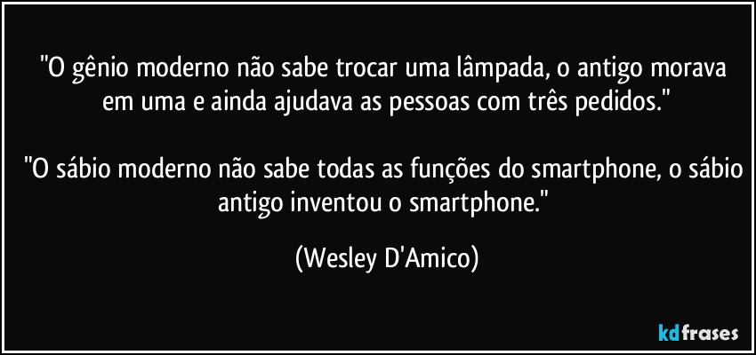 "O gênio moderno não sabe trocar uma lâmpada, o antigo morava em uma e ainda ajudava as pessoas com três pedidos."

"O sábio moderno não sabe todas as funções do smartphone, o sábio antigo inventou o smartphone." (Wesley D'Amico)