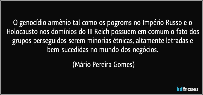 O genocídio armênio tal como os pogroms no Império Russo e o Holocausto nos domínios do III Reich possuem em comum o fato dos grupos perseguidos serem minorias étnicas, altamente letradas e bem-sucedidas no mundo dos negócios. (Mário Pereira Gomes)