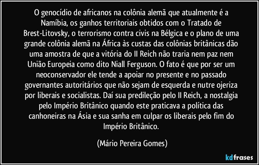 O genocídio de africanos na colônia alemã que atualmente é a Namíbia, os ganhos territoriais obtidos com o Tratado de Brest-Litovsky, o terrorismo contra civis na Bélgica e o plano de uma grande colônia alemã na África às custas das colônias britânicas dão uma amostra de que a vitória do II Reich não traria nem paz nem União Europeia como dito Niall Ferguson. O fato é que por ser um neoconservador ele tende a apoiar no presente e no passado governantes autoritários que não sejam de esquerda e nutre ojeriza por liberais e socialistas. Daí sua predileção pelo II Reich, a nostalgia pelo Império Britânico quando este praticava a política das canhoneiras na Ásia e sua sanha em culpar os liberais pelo fim do Império Britânico. (Mário Pereira Gomes)