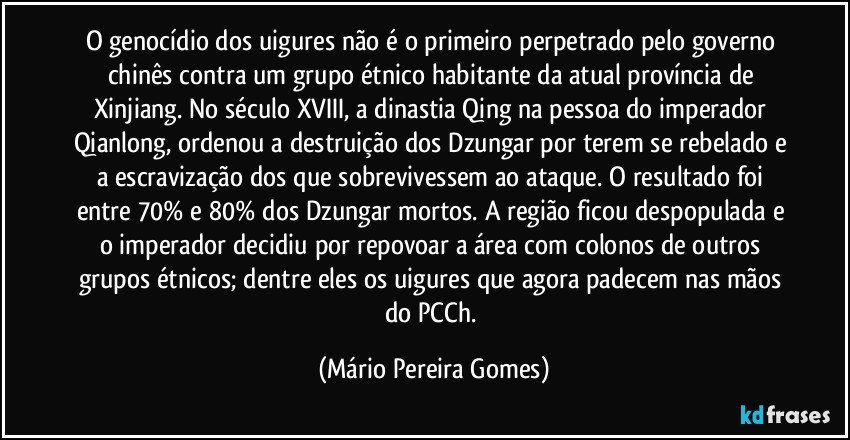 O genocídio dos uigures não é o primeiro perpetrado pelo governo chinês contra um grupo étnico habitante da atual província de Xinjiang. No século XVIII, a dinastia Qing na pessoa do imperador Qianlong, ordenou a destruição dos Dzungar por terem se rebelado e a escravização dos que sobrevivessem ao ataque. O resultado foi entre 70% e 80% dos Dzungar mortos. A região ficou despopulada e o imperador decidiu por repovoar a área com colonos de outros grupos étnicos; dentre eles os uigures que agora padecem nas mãos do PCCh. (Mário Pereira Gomes)