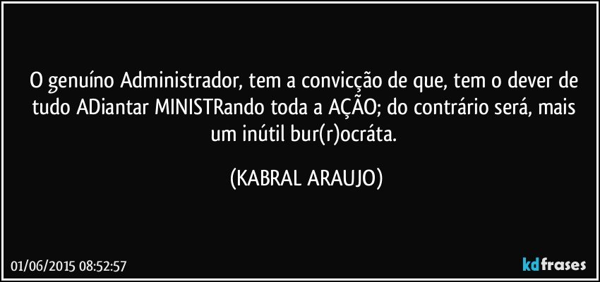 O genuíno Administrador, tem a convicção de que, tem o dever de tudo ADiantar MINISTRando toda a AÇÃO; do contrário será, mais um inútil bur(r)ocráta. (KABRAL ARAUJO)