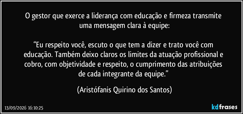 O gestor que exerce a liderança com educação e firmeza transmite uma mensagem clara à equipe:
“Eu respeito você, escuto o que tem a dizer e trato você com educação. Também deixo claros os limites da atuação profissional e cobro, com objetividade e respeito, o cumprimento das atribuições de cada integrante da equipe.” (Aristófanis Quirino dos Santos)
