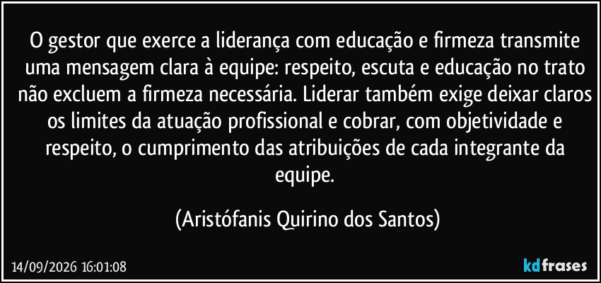O gestor que exerce a liderança com educação e firmeza transmite uma mensagem clara à equipe: respeito, escuta e educação no trato não excluem a firmeza necessária. Liderar também exige deixar claros os limites da atuação profissional e cobrar, com objetividade e respeito, o cumprimento das atribuições de cada integrante da equipe. (Aristófanis Quirino dos Santos)