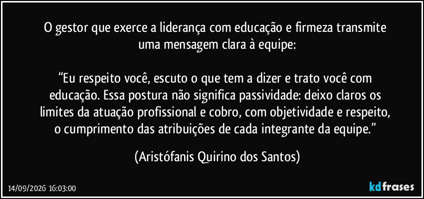 O gestor que exerce a liderança com educação e firmeza transmite uma mensagem clara à equipe:
“Eu respeito você, escuto o que tem a dizer e trato você com educação. Essa postura não significa passividade: deixo claros os limites da atuação profissional e cobro, com objetividade e respeito, o cumprimento das atribuições de cada integrante da equipe.” (Aristófanis Quirino dos Santos)