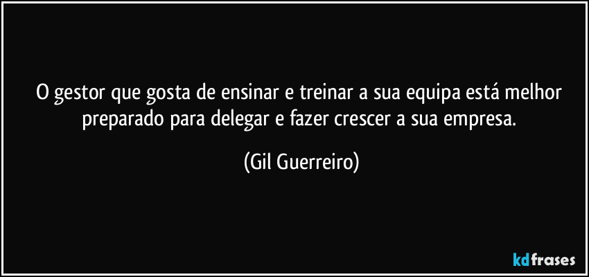 O gestor que gosta de ensinar e treinar a sua equipa está melhor preparado para delegar e fazer crescer a sua empresa. (Gil Guerreiro)