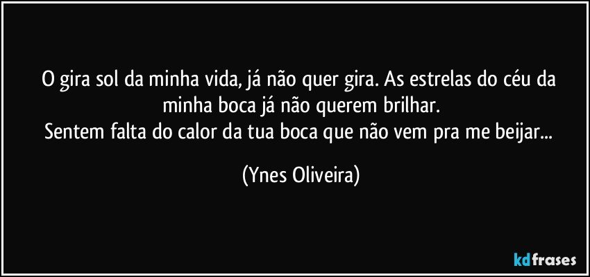 O gira sol da minha vida,  já  não quer gira. As estrelas do céu da minha boca já  não  querem brilhar.
Sentem falta do calor da tua boca que não vem pra me beijar... (Ynes Oliveira)