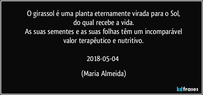 O girassol é uma planta eternamente virada para o Sol,
do qual recebe a vida.
As suas sementes e as suas folhas têm um incomparável
valor terapêutico e nutritivo.

2018-05-04 (Maria Almeida)