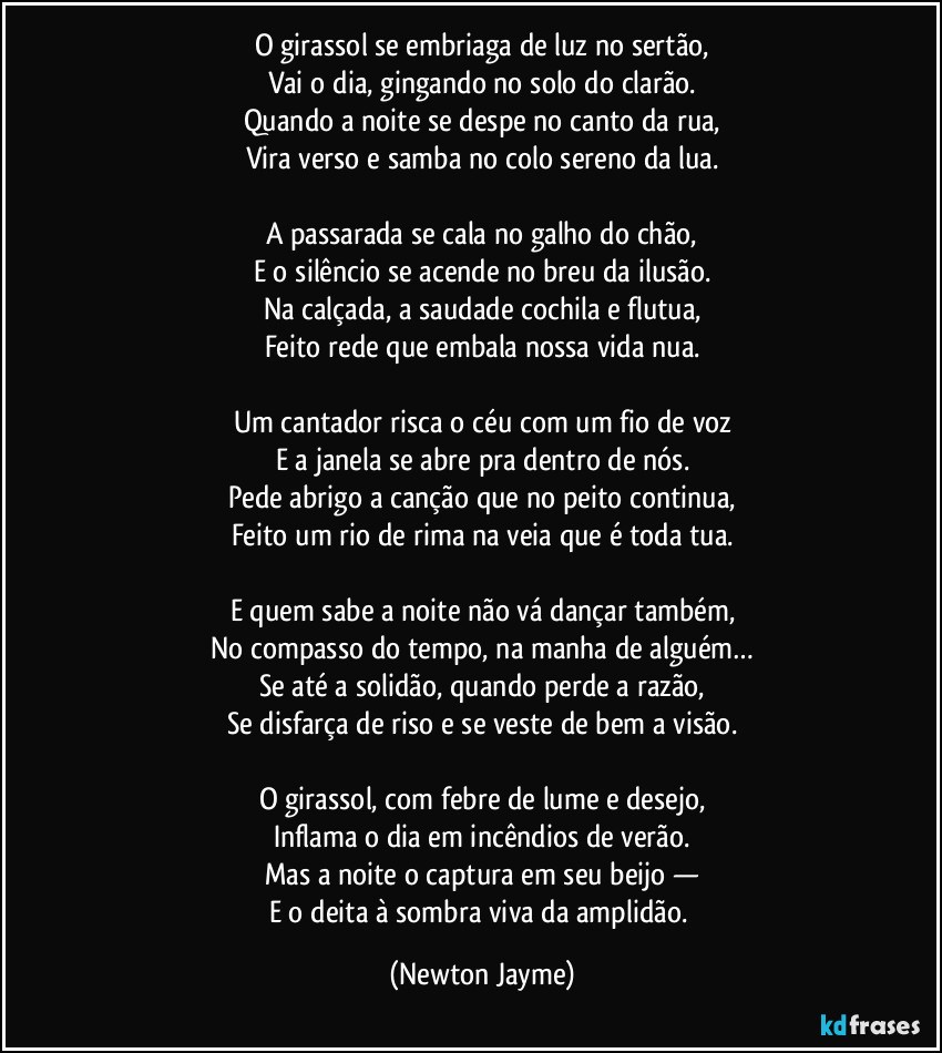 O girassol se embriaga de luz no sertão,
Vai o dia, gingando no solo do clarão.
Quando a noite se despe no canto da rua,
Vira verso e samba no colo sereno da lua.

A passarada se cala no galho do chão,
E o silêncio se acende no breu da ilusão.
Na calçada, a saudade cochila e flutua,
Feito rede que embala nossa vida nua.

Um cantador risca o céu com um fio de voz
E a janela se abre pra dentro de nós.
Pede abrigo a canção que no peito continua,
Feito um rio de rima na veia que é toda tua.

E quem sabe a noite não vá dançar também,
No compasso do tempo, na manha de alguém…
Se até a solidão, quando perde a razão,
Se disfarça de riso e se veste de bem a visão.

O girassol, com febre de lume e desejo,
Inflama o dia em incêndios de verão.
Mas a noite o captura em seu beijo —
E o deita à sombra viva da amplidão. (Newton Jayme)