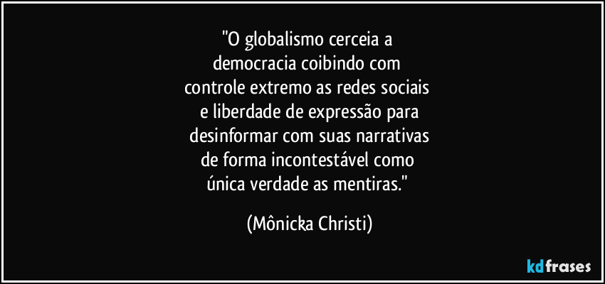 "O globalismo cerceia a 
democracia coibindo com 
controle extremo as redes sociais 
e liberdade de expressão para
 desinformar com suas narrativas 
de forma incontestável como 
única verdade as mentiras." (Mônicka Christi)