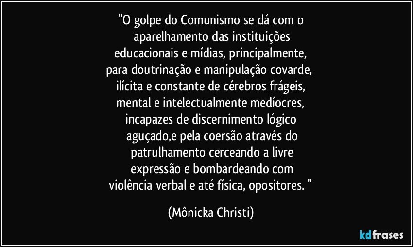 "O golpe do Comunismo se dá com o
 aparelhamento das instituições
  educacionais e mídias, principalmente,  
para  doutrinação e manipulação covarde,  
ilícita e constante de cérebros frágeis,
 mental e intelectualmente medíocres, 
incapazes de discernimento lógico
 aguçado,e pela coersão através do
 patrulhamento cerceando a livre
 expressão e bombardeando  com
 violência verbal e até física, opositores. " (Mônicka Christi)