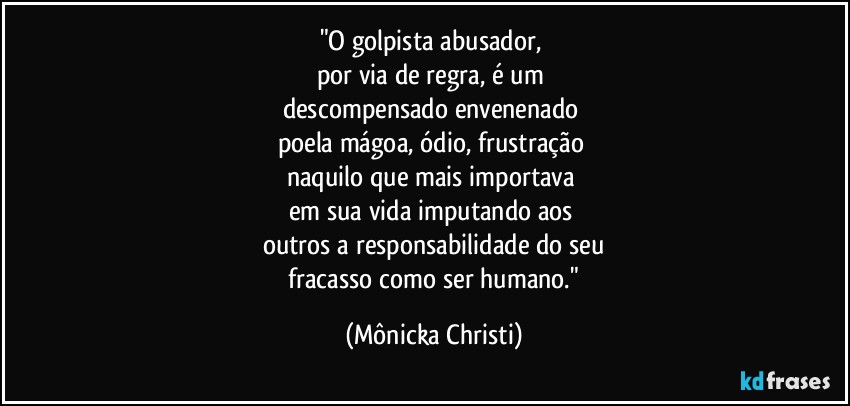 "O golpista abusador, 
por via de regra, é um 
descompensado envenenado 
poela mágoa, ódio, frustração 
naquilo que mais importava 
em sua vida imputando aos 
outros a responsabilidade do seu
 fracasso como ser humano." (Mônicka Christi)