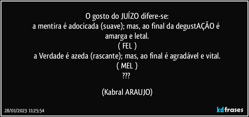 O gosto do JUÍZO difere-se:
a mentira é adocicada (suave); mas, ao final da degustAÇÃO é amarga e letal.
( FEL )
a Verdade é azeda (rascante); mas, ao final é agradável e vital.
( MEL )
??? (KABRAL ARAUJO)