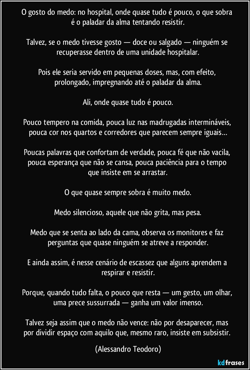 O gosto do medo: no hospital, onde quase tudo é pouco, o que sobra é o paladar da alma tentando resistir.

Talvez, se o medo tivesse gosto — doce ou salgado — ninguém se recuperasse dentro de uma unidade hospitalar.

Pois ele seria servido em pequenas doses, mas, com efeito, prolongado, impregnando até o paladar da alma.

Ali, onde quase tudo é pouco.

Pouco tempero na comida, pouca luz nas madrugadas intermináveis, pouca cor nos quartos e corredores que parecem sempre iguais…

Poucas palavras que confortam de verdade, pouca fé que não vacila, pouca esperança que não se cansa, pouca paciência para o tempo que insiste em se arrastar.

O que quase sempre sobra é muito medo.

Medo silencioso, aquele que não grita, mas pesa.

Medo que se senta ao lado da cama, observa os monitores e faz perguntas que quase ninguém se atreve a responder.

E ainda assim, é nesse cenário de escassez que alguns aprendem a respirar e resistir.

Porque, quando tudo falta, o pouco que resta — um gesto, um olhar, uma prece sussurrada — ganha um valor imenso.

Talvez seja assim que o medo não vence: não por desaparecer, mas por dividir espaço com aquilo que, mesmo raro, insiste em subsistir. (Alessandro Teodoro)