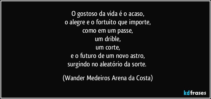 O gostoso da vida é o acaso,
o alegre e o fortuito que importe,
como em um passe,
um drible,
um corte,
e o futuro de um novo astro,
surgindo no aleatório da sorte. (Wander Medeiros Arena da Costa)