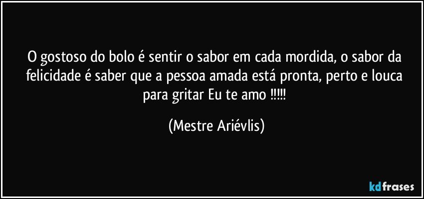 O gostoso do bolo é sentir o sabor em cada mordida, o sabor da felicidade é saber que a pessoa amada está pronta, perto e louca para gritar Eu te amo !!! (Mestre Ariévlis)