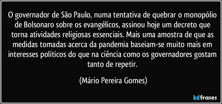 O governador de São Paulo, numa tentativa de quebrar o monopólio de Bolsonaro sobre os evangélicos, assinou hoje um decreto que torna atividades religiosas essenciais. Mais uma amostra de que as medidas tomadas acerca da pandemia baseiam-se muito mais em interesses políticos do que na ciência como os governadores gostam tanto de repetir. (Mário Pereira Gomes)