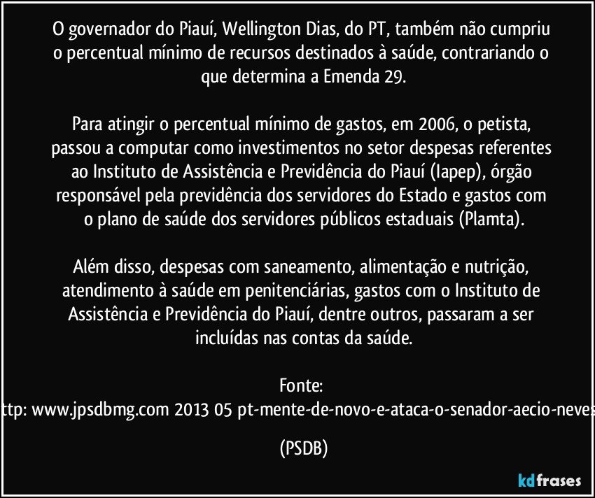 O governador do Piauí, Wellington Dias, do PT, também não cumpriu o percentual mínimo de recursos destinados à saúde, contrariando o que determina a Emenda 29.
Para atingir o percentual mínimo de gastos, em 2006, o petista, passou a computar como investimentos no setor despesas referentes ao Instituto de Assistência e Previdência do Piauí (Iapep), órgão responsável pela previdência dos servidores do Estado e gastos com o plano de saúde dos servidores públicos estaduais (Plamta).
Além disso, despesas com saneamento, alimentação e nutrição, atendimento à saúde em penitenciárias, gastos com o Instituto de Assistência e Previdência do Piauí, dentre outros, passaram a ser incluídas nas contas da saúde.
Fonte: http://www.jpsdbmg.com/2013/05/pt-mente-de-novo-e-ataca-o-senador-aecio-neves-2/ (PSDB)