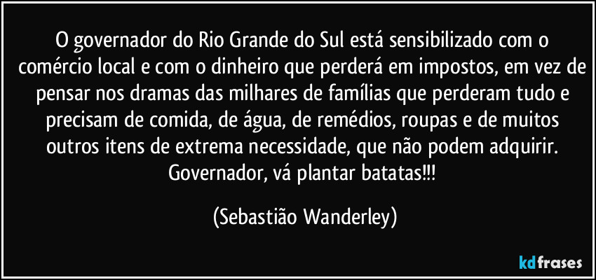 O governador do Rio Grande do Sul está sensibilizado com o comércio local e com o dinheiro que perderá em impostos, em vez de pensar nos dramas das milhares de famílias que perderam tudo e precisam de comida, de água, de remédios, roupas e de muitos outros itens de extrema necessidade, que não podem adquirir. 
Governador, vá plantar batatas!!! (Sebastião Wanderley)