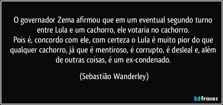 O governador Zema afirmou que em um eventual segundo turno entre Lula e um cachorro, ele votaria no cachorro.
Pois é, concordo com ele, com certeza o Lula é muito pior do que qualquer cachorro, já que é mentiroso, é corrupto, é desleal e, além de outras coisas, é um ex-condenado. (Sebastião Wanderley)