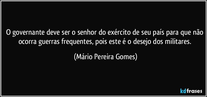 O governante deve ser o senhor do exército de seu país para que não ocorra guerras frequentes, pois este é o desejo dos militares. (Mário Pereira Gomes)