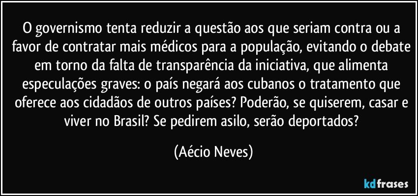 O governismo tenta reduzir a questão aos que seriam contra ou a favor de contratar mais médicos para a população, evitando o debate em torno da falta de transparência da iniciativa, que alimenta especulações graves: o país negará aos cubanos o tratamento que oferece aos cidadãos de outros países? Poderão, se quiserem, casar e viver no Brasil? Se pedirem asilo, serão deportados? (Aécio Neves)