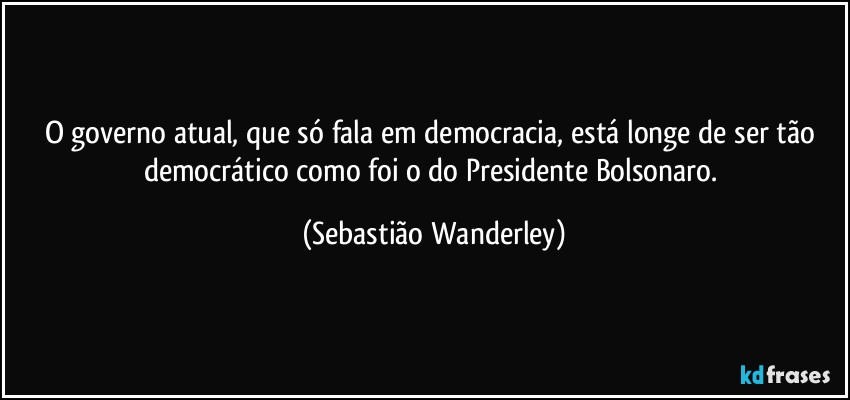 O governo atual, que só fala em democracia, está longe de ser tão democrático como foi o do Presidente Bolsonaro. (Sebastião Wanderley)