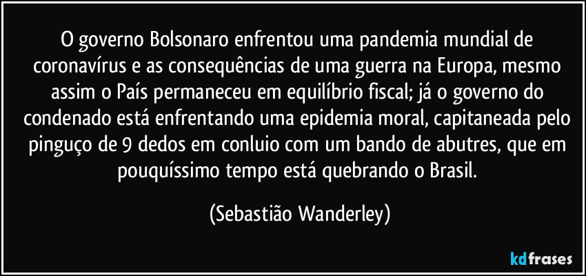 O governo Bolsonaro enfrentou uma pandemia mundial de coronavírus e as consequências de uma guerra na Europa, mesmo assim o País permaneceu em equilíbrio fiscal; já o governo do condenado está enfrentando uma epidemia moral, capitaneada pelo pinguço de 9 dedos em conluio com um bando de abutres, que em pouquíssimo tempo está quebrando o Brasil. (Sebastião Wanderley)