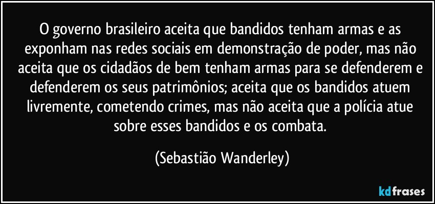 O governo brasileiro aceita que bandidos tenham armas e as exponham nas redes sociais em demonstração de poder, mas não aceita que os cidadãos de bem tenham armas para se defenderem e defenderem os seus patrimônios; aceita que os bandidos atuem livremente, cometendo crimes, mas não aceita que a polícia atue sobre esses bandidos e os combata. (Sebastião Wanderley)