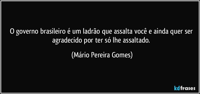 O governo brasileiro é um ladrão que assalta você e ainda quer ser agradecido por ter só lhe assaltado. (Mário Pereira Gomes)