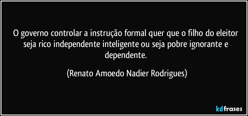 O governo controlar a instrução formal quer que o filho do eleitor seja rico independente inteligente ou seja pobre ignorante e dependente. (Renato Amoedo Nadier Rodrigues)