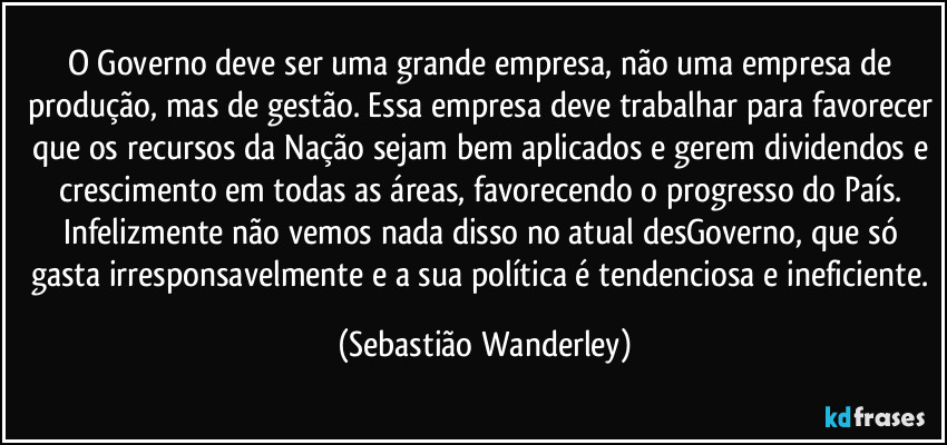 O Governo deve ser uma grande empresa, não uma empresa de produção, mas de gestão. Essa empresa deve trabalhar para favorecer que os recursos da Nação sejam bem aplicados e gerem dividendos e crescimento em todas as áreas, favorecendo o progresso do País. 
Infelizmente não vemos nada disso no atual desGoverno, que só gasta irresponsavelmente e a sua política é tendenciosa e ineficiente. (Sebastião Wanderley)