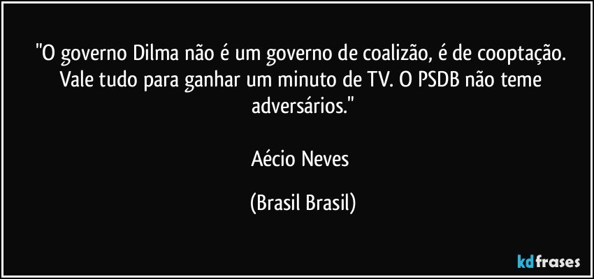 "O governo Dilma não é um governo de coalizão, é de cooptação. Vale tudo para ganhar um minuto de TV. O PSDB não teme adversários."

Aécio Neves (Brasil Brasil)