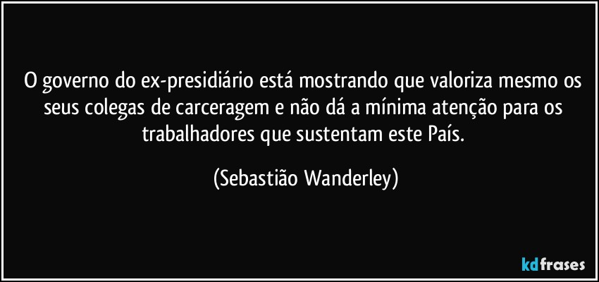 O governo do ex-presidiário está mostrando que valoriza mesmo os seus colegas de carceragem e não dá a mínima atenção para os trabalhadores que sustentam este País. (Sebastião Wanderley)