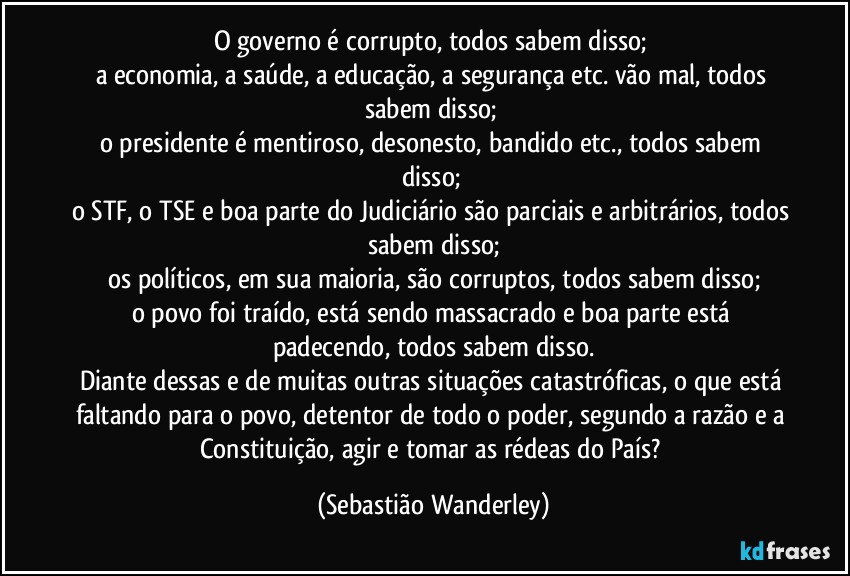 O governo é corrupto, todos sabem disso; 
a economia, a saúde, a educação, a segurança etc. vão mal, todos sabem disso; 
o presidente é mentiroso, desonesto, bandido etc., todos sabem disso; 
o STF, o TSE e boa parte do Judiciário são parciais e arbitrários, todos sabem disso;
os políticos, em sua maioria, são corruptos, todos sabem disso;
o povo foi traído, está sendo massacrado e boa parte está padecendo, todos sabem disso.
Diante dessas e de muitas outras situações catastróficas, o que está faltando para o povo, detentor de todo o poder, segundo a razão e a Constituição, agir e tomar as rédeas do País? (Sebastião Wanderley)